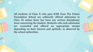 All students of Class X who pass ICSE from The Future
Foundation School are ordinarily offered admission to
Class XI unless there has been any serious disciplinary
issue concerning the student. Students who seek admission
are counseled and offered an appropriate stream
depending on their interest and aptitude, as observed by
the school authorities.
 