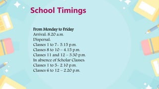 School Timings
From Monday to Friday
Arrival: 8.20 a.m.
Dispersal:
Classes 1 to 7- 5.15 p.m.
Classes 8 to 10 – 4.15 p.m.
Classes 11 and 12 – 3.30 p.m.
In absence of Scholar Classes:
Classes 1 to 5- 2.10 p.m.
Classes 6 to 12 – 2.20 p.m.
 