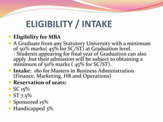 ELIGIBILITY / INTAKE
 Eligibility for MBA
 A Graduate from any Statutory University with a minimum
of 50% marks( 45% for SC/ST) at Graduation level.
- Students appearing for final year of Graduation can also
apply ,but their admission will be subject to obtaining a
minimum of 50% marks ( 45% for SC/ST).
 Intake: 180 for Masters in Business Administration
(Finance, Marketing, HR and Operations)
 Reservation of seats:
 SC 15%
 ST 7.5%
 Sponsored 15%
 Handicapped 3%
 