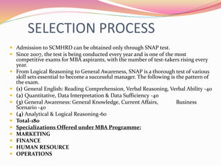 SELECTION PROCESS
 Admission to SCMHRD can be obtained only through SNAP test.
 Since 2007, the test is being conducted every year and is one of the most
competitive exams for MBA aspirants, with the number of test-takers rising every
year.
 From Logical Reasoning to General Awareness, SNAP is a thorough test of various
skill sets essential to become a successful manager. The following is the pattern of
the exam.
 (1) General English: Reading Comprehension, Verbal Reasoning, Verbal Ability -40
 (2) Quantitative, Data Interpretation & Data Sufficiency -40
 (3) General Awareness: General Knowledge, Current Affairs, Business
Scenario -40
 (4) Analytical & Logical Reasoning-60
 Total-180
 Specializations Offered under MBA Programme:
 MARKETING
 FINANCE
 HUMAN RESOURCE
 OPERATIONS
 