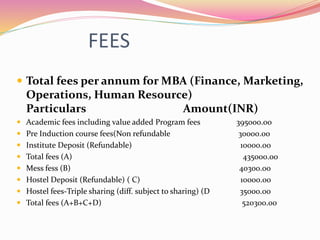 FEES
 Total fees per annum for MBA (Finance, Marketing,
Operations, Human Resource)
Particulars Amount(INR)
 Academic fees including value added Program fees 395000.00
 Pre Induction course fees(Non refundable 30000.00
 Institute Deposit (Refundable) 10000.00
 Total fees (A) 435000.00
 Mess fess (B) 40300.00
 Hostel Deposit (Refundable) ( C) 10000.00
 Hostel fees-Triple sharing (diff. subject to sharing) (D 35000.00
 Total fees (A+B+C+D) 520300.00
 