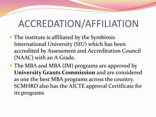 ACCREDATION/AFFILIATION
 The institute is affiliated by the Symbiosis
International University (SIU) which has been
accredited by Assessment and Accreditation Council
(NAAC) with an A Grade.
 The MBA and MBA (IM) programs are approved by
University Grants Commission and are considered
as one the best MBA programs across the country.
SCMHRD also has the AICTE approval Certificate for
its programs
 