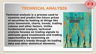 TECHNICAL ANALYSIS
Technical analysis is a process used to
examine and predict the future prices
of securities by looking at things like
price movement, charts, trends, trading
volume and other factors. Unlike
fundamental analysis, technical
analysis focuses on trading signals to
delineate good investments and trading
opportunities by examining an
investment's trends through its trading
data and other statistical elements.
 
