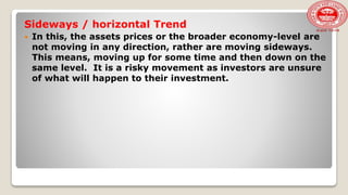 Sideways / horizontal Trend
 In this, the assets prices or the broader economy-level are
not moving in any direction, rather are moving sideways.
This means, moving up for some time and then down on the
same level. It is a risky movement as investors are unsure
of what will happen to their investment.
 