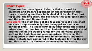 Chart Types:
There are four main types of charts that are used by
investors and traders depending on the information that
they are seeking and their individual skill levels. The chart
types are: the line chart, the bar chart, the candlestick chart
and the point and figure chart.
Line Chart: The most basic of the four charts is the line chart
because it represents only the closing prices over a set
period of time. The line is formed by connecting the closing
prices over the time frame. Line charts do not provide visual
information of the trading range for the individual points
such as the high, low and opening prices. However, the
closing price is often considered to be the most important
price in stock data compared to the high and low for the day
and this is why it is the only value used in line charts.
 