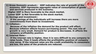 1) Gross Domestic product:- GDP indicates the rate of growth of the
economy. GDP represents aggregate value of consumption of goods
and services produced in the economy.
Higher GDP is More favorable to the stock market.
Lower GDP is Not favorable to the stock market.
2) Savings and investment:-
If the savings of the individuals will increase there are more
commitments from them to investment.
3) Inflation:-
Because of the inflation the demand for the product will effect.
Because inflation effects buyers purchasing power. The real rate of
growth is very small. Demand for product is decreases. It affects the
company profitability position.
4) Interest Rate:-
If the interest rate is higher, then it is very difficult to any company to
raise funds. Then it leads effects the profitability position of company
vice versa. If the interest rates are the credit availability to consumers
are low, the sales of the products are reduced.
 