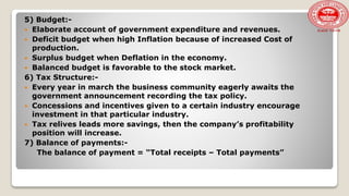 5) Budget:-
 Elaborate account of government expenditure and revenues.
 Deficit budget when high Inflation because of increased Cost of
production.
 Surplus budget when Deflation in the economy.
 Balanced budget is favorable to the stock market.
6) Tax Structure:-
 Every year in march the business community eagerly awaits the
government announcement recording the tax policy.
 Concessions and incentives given to a certain industry encourage
investment in that particular industry.
 Tax relives leads more savings, then the company’s profitability
position will increase.
7) Balance of payments:-
The balance of payment = “Total receipts – Total payments”
 