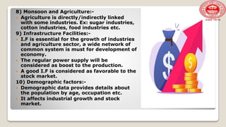 8) Monsoon and Agriculture:-
 Agriculture is directly/indirectly linked
with some industries. Ex: sugar industries,
cotton industries, food industries etc.
9) Infrastructure Facilities:-
 I.F is essential for the growth of industries
and agriculture sector, a wide network of
common system is must for development of
economy.
 The regular power supply will be
considered as boost to the production.
 A good I.F is considered as favorable to the
stock market.
10) Demographic factors:-
 Demographic data provides details about
the population by age, occupation etc.
 It affects industrial growth and stock
market.
 