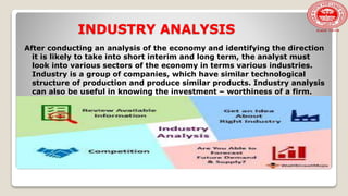 INDUSTRY ANALYSIS
After conducting an analysis of the economy and identifying the direction
it is likely to take into short interim and long term, the analyst must
look into various sectors of the economy in terms various industries.
Industry is a group of companies, which have similar technological
structure of production and produce similar products. Industry analysis
can also be useful in knowing the investment – worthiness of a firm.
 