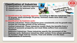Classification of Industries
1) classification by reporting agencies
2) classification by business cycle
3) Industry groups
1) Classification by reporting agencies: According to RBI has industries into
32 groups, stock exchange 10 group, business media have their own
classification.
2) Classification by business cycle:
 Growth industries: These industries grow consistently and its growth may
exceed the average growth of the economy.
 Cyclical Industries: These industries mostly likely the benefits from a
period of economic prosperity and most likely suffers from economic
recession.
 Defensive Industries: These industries specify the movement of the
business cycle. Defensive industries often contain firms whose securities
on investor might hold for income. Food and shelter are the basic
requirements of humanity.
 