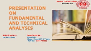 PRESENTATION
ON
FUNDAMENTAL
AND TECHNICAL
ANALYSIS
Submitted to:- Submitted by:-
Ms. Priya Rana Neha Saini
Class:- M.com(IT)-3rd sem.
Roll No.:- 3251720002
Sanatan Dharma College
Ambala Cantt
 