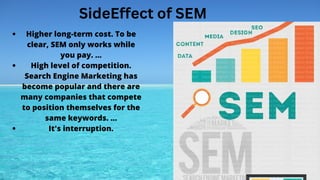 SideEffect of SEM
Higher long-term cost. To be
clear, SEM only works while
you pay. ...
High level of competition.
Search Engine Marketing has
become popular and there are
many companies that compete
to position themselves for the
same keywords. ...
It's interruption.
 
