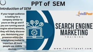 PPT of SEM
If your target audience
is looking for a
company similar to
yours on the go and if
you are running search
engine advertisements,
they will likely discover
you. Maintaining your
presence within the
smartphone market is
important as more
people use mobile
devices.
Intrduction of SEM
 