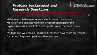 Problem background and
Research Questions
• Men seems to have more consistent career than women.
• It has often been assumed that the promotion gap in the
organizations is a result of choices professional men and women
make
•Niderle and Westerlund (2007) find that men have more preferences
for performing in competitions than women.
 