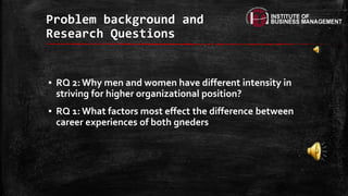 ▪ RQ 2: Why men and women have different intensity in
striving for higher organizational position?
▪ RQ 1: What factors most effect the difference between
career experiences of both gneders
Problem background and
Research Questions
 