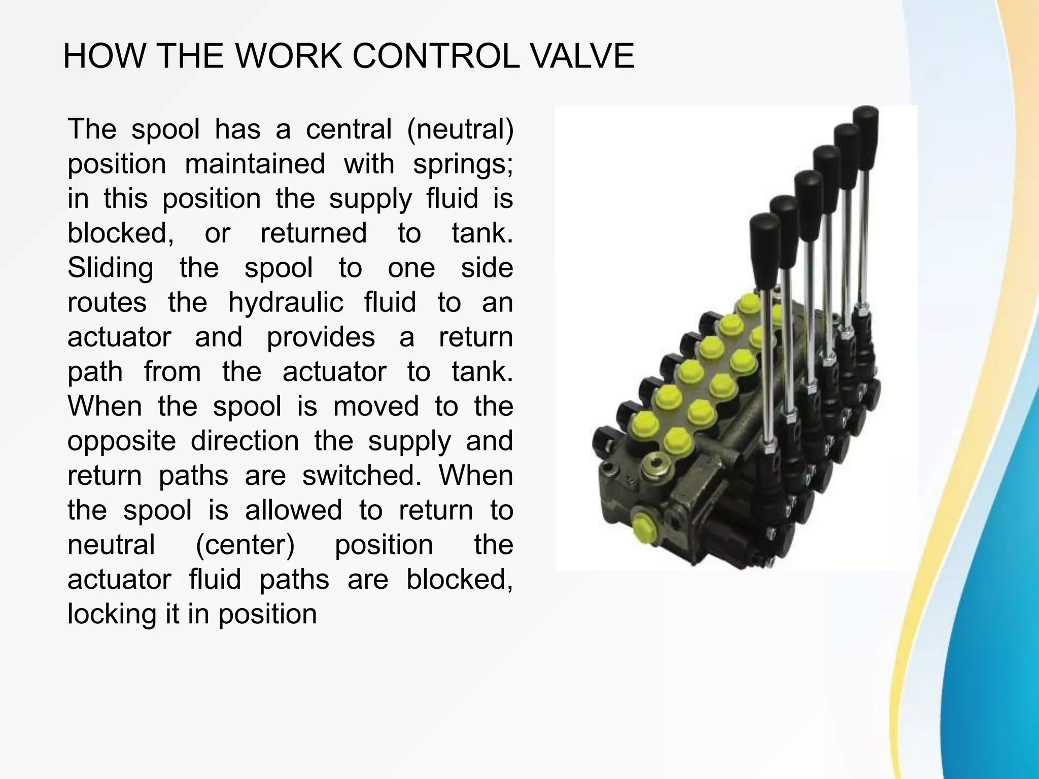 HOW THE WORK CONTROL VALVE
The spool has a central (neutral)
position maintained with springs;
in this position the supply fluid is
blocked, or returned to tank.
Sliding the spool to one side
routes the hydraulic fluid to an
actuator and provides a return
path from the actuator to tank.
When the spool is moved to the
opposite direction the supply and
return paths are switched. When
the spool is allowed to return to
neutral (center) position the
actuator fluid paths are blocked,
locking it in position
 