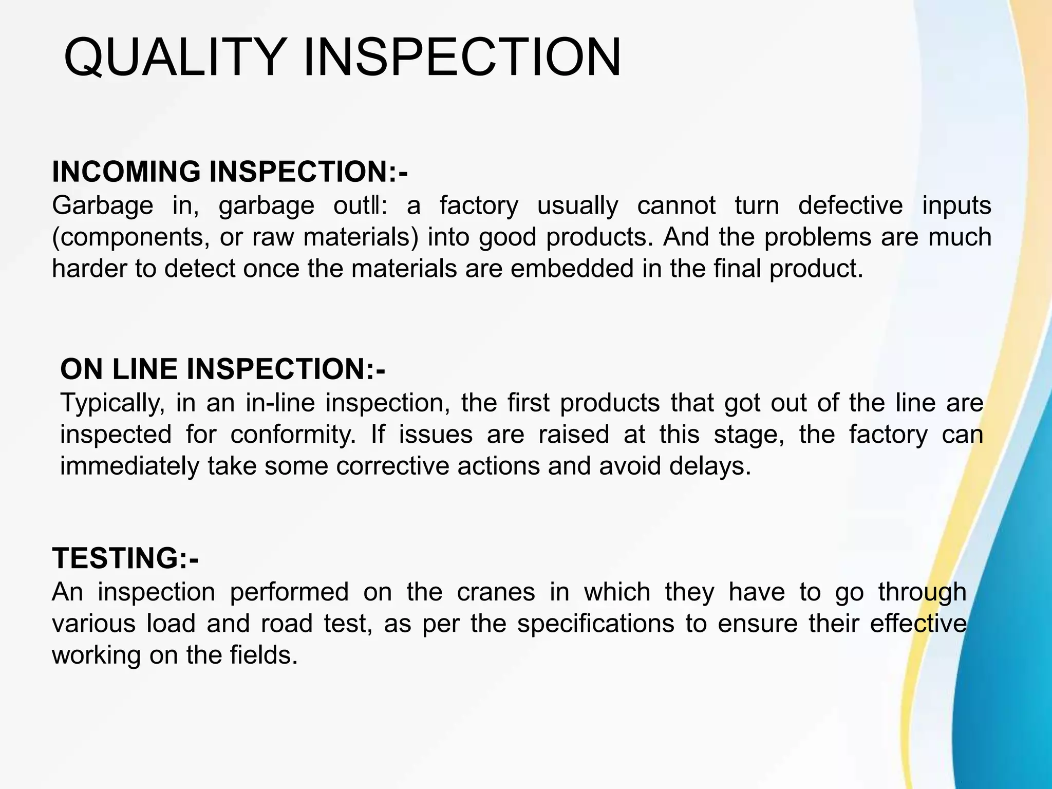 QUALITY INSPECTION
INCOMING INSPECTION:-
Garbage in, garbage out‖: a factory usually cannot turn defective inputs
(components, or raw materials) into good products. And the problems are much
harder to detect once the materials are embedded in the final product.
ON LINE INSPECTION:-
Typically, in an in-line inspection, the first products that got out of the line are
inspected for conformity. If issues are raised at this stage, the factory can
immediately take some corrective actions and avoid delays.
TESTING:-
An inspection performed on the cranes in which they have to go through
various load and road test, as per the specifications to ensure their effective
working on the fields.
 