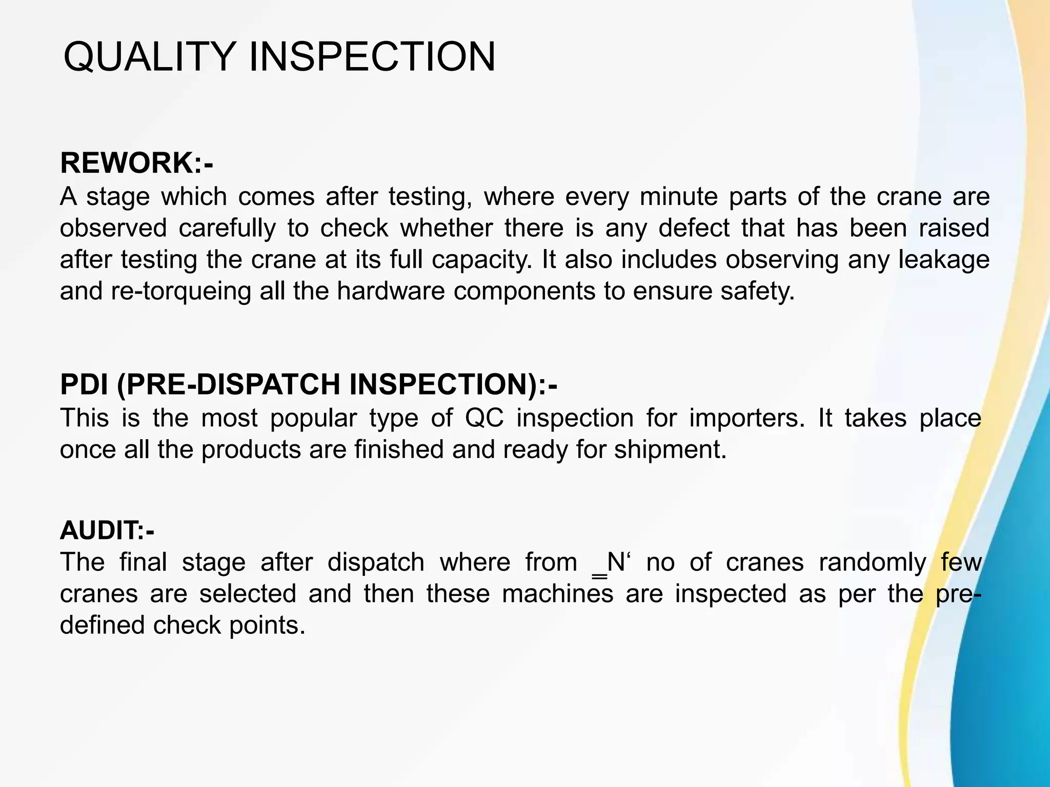 QUALITY INSPECTION
REWORK:-
A stage which comes after testing, where every minute parts of the crane are
observed carefully to check whether there is any defect that has been raised
after testing the crane at its full capacity. It also includes observing any leakage
and re-torqueing all the hardware components to ensure safety.
PDI (PRE-DISPATCH INSPECTION):-
This is the most popular type of QC inspection for importers. It takes place
once all the products are finished and ready for shipment.
AUDIT:-
The final stage after dispatch where from ‗N‘ no of cranes randomly few
cranes are selected and then these machines are inspected as per the pre-
defined check points.
 