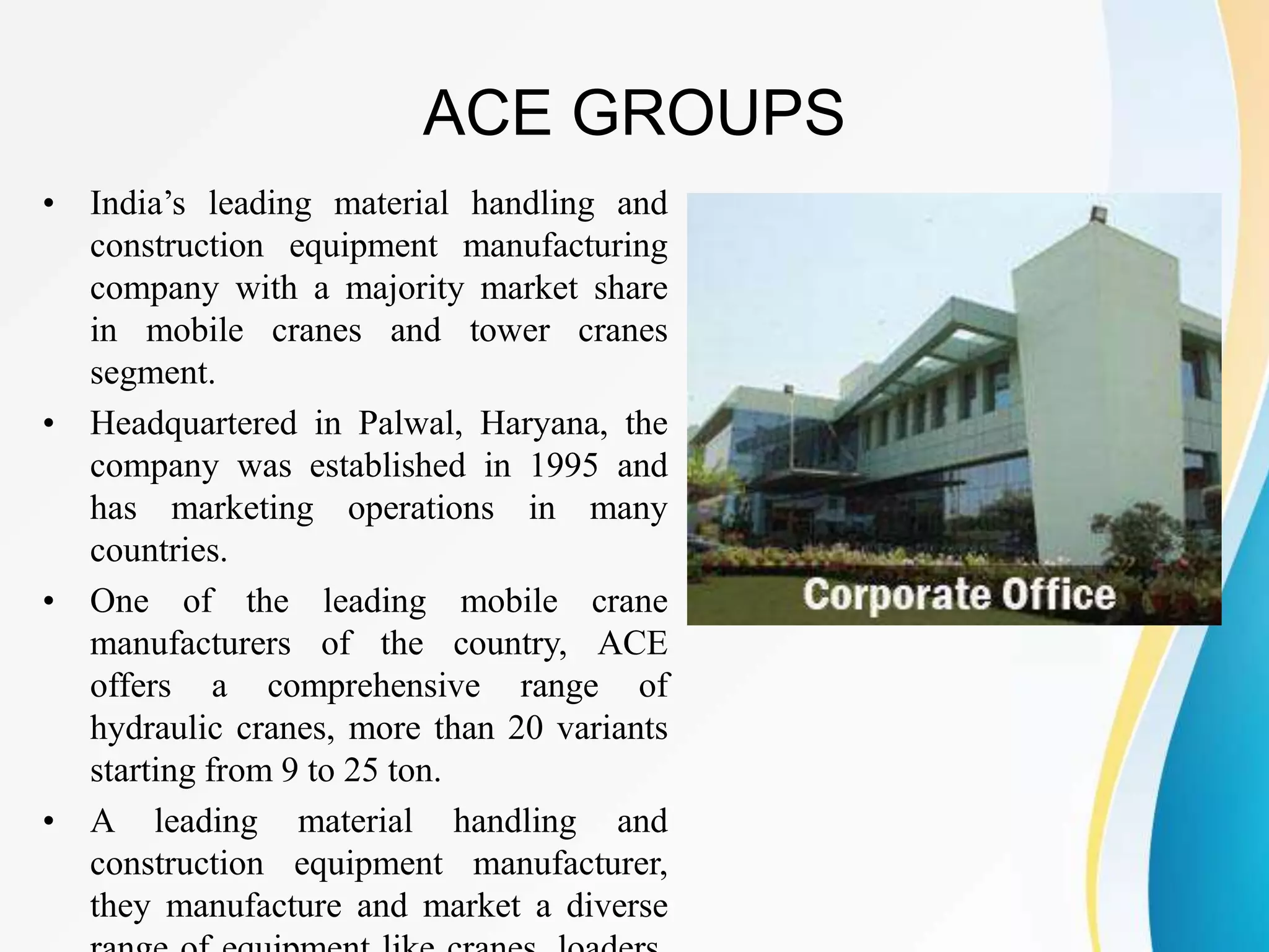 ACE GROUPS
• India’s leading material handling and
construction equipment manufacturing
company with a majority market share
in mobile cranes and tower cranes
segment.
• Headquartered in Palwal, Haryana, the
company was established in 1995 and
has marketing operations in many
countries.
• One of the leading mobile crane
manufacturers of the country, ACE
offers a comprehensive range of
hydraulic cranes, more than 20 variants
starting from 9 to 25 ton.
• A leading material handling and
construction equipment manufacturer,
they manufacture and market a diverse
 