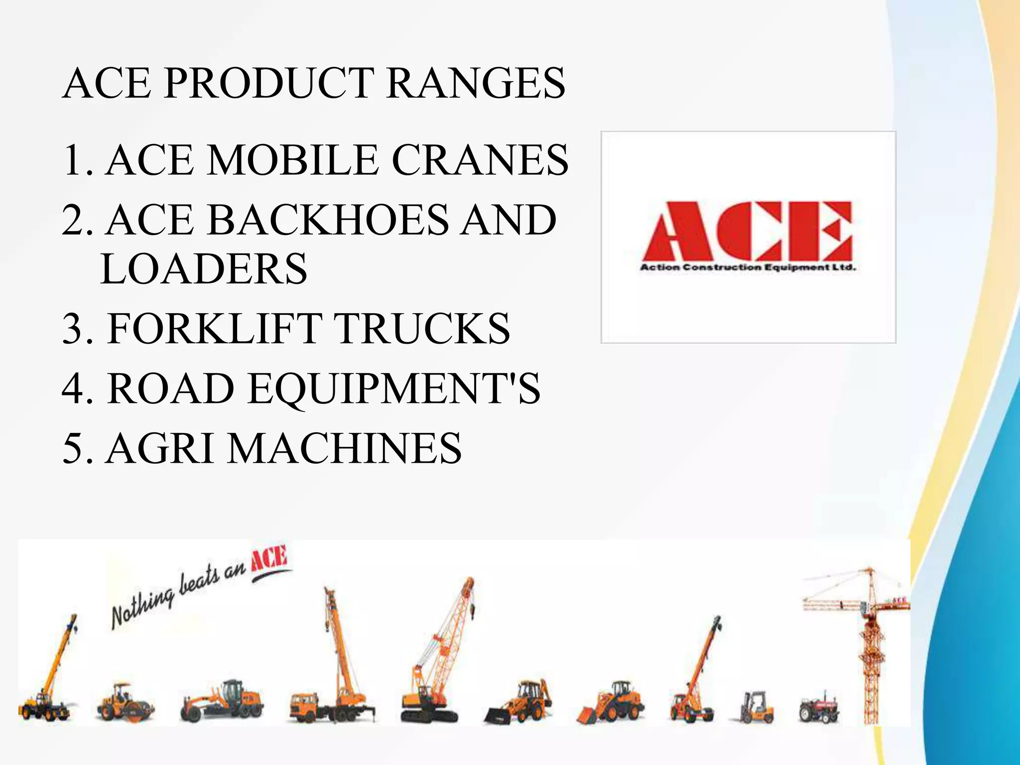 ACE PRODUCT RANGES
1. ACE MOBILE CRANES
2. ACE BACKHOES AND
LOADERS
3. FORKLIFT TRUCKS
4. ROAD EQUIPMENT'S
5. AGRI MACHINES
 