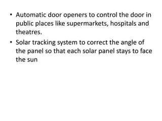 • Automatic door openers to control the door in
public places like supermarkets, hospitals and
theatres.
• Solar tracking system to correct the angle of
the panel so that each solar panel stays to face
the sun
 