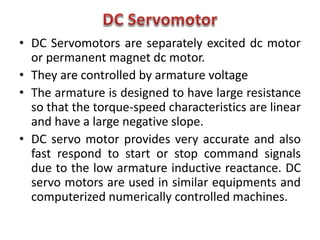 • DC Servomotors are separately excited dc motor
or permanent magnet dc motor.
• They are controlled by armature voltage
• The armature is designed to have large resistance
so that the torque-speed characteristics are linear
and have a large negative slope.
• DC servo motor provides very accurate and also
fast respond to start or stop command signals
due to the low armature inductive reactance. DC
servo motors are used in similar equipments and
computerized numerically controlled machines.
 
