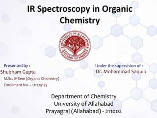 IR Spectroscopy in Organic
Chemistry
Shubham Gupta
Presented by :
M.Sc. IV Sem (Organic Chemistry)
Enrollment No. – U1775175
Dr. Mohammad Saquib
Department of Chemistry
University of Allahabad
Prayagraj (Allahabad) - 211002
Under the supervision of :
 