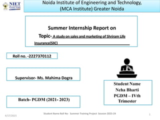 Summer Internship Report on
Topic- A study on sales and marketing of Shriram Life
Insurance(SlIC)
Student Name
Neha Bharti
PGDM – IVth
Trimester
4/17/2023 1
Roll no. -2227370112
Student Name Roll No- Summer Training Project Session 2023-24
Supervisor- Ms. Mahima Dogra
Batch- PGDM (2021- 2023)
Noida Institute of Engineering and Technology,
(MCA Institute) Greater Noida
 