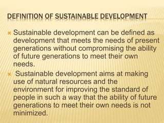 DEFINITION OF SUSTAINABLE DEVELOPMENT
 Sustainable development can be defined as
development that meets the needs of present
generations without compromising the ability
of future generations to meet their own
needs.
 Sustainable development aims at making
use of natural resources and the
environment for improving the standard of
people in such a way that the ability of future
generations to meet their own needs is not
minimized.
 