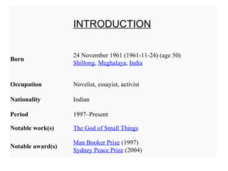 INTRODUCTION

                   24 November 1961 (1961-11-24) (age 50)
Born
                   Shillong, Meghalaya, India


Occupation         Novelist, essayist, activist

Nationality        Indian

Period             1997–Present

Notable work(s)    The God of Small Things

                   Man Booker Prize (1997)
Notable award(s)
                   Sydney Peace Prize (2004)
 