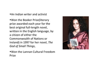 Snnaundty
•An Indian writer and activist
•Won the Booker Prize(literary
prize awarded each year for the
best original full-length novel,
written in the English language, by
a citizen of either the
Commonwealth of Nations or
Ireland) in 1997 for her novel, The
God of Small Things,
•Won the Lannan Cultural Freedom
Prize
 
