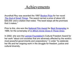 Achievements
Arundhati Roy was awarded the 1997 Booker Prize for her novel
The God of Small Things. The award carried a prize of about US
$30,000 and a citation that noted, 'The book keeps all the promises
that it makes.'’

Prior to this, she won the National Film Award for Best Screenplay in
1989, for the screenplay of In Which Annie Gives It Those Ones.

In 2002, she won the Lannan Foundation's Cultural Freedom Award for
her work "about civil societies that are adversely affected by the world’s
most powerful governments and corporations," in order "to celebrate
her life and her ongoing work in the struggle for freedom, justice and
cultural diversity.
 
