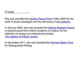 Contd…………..
Roy was awarded the Sydney Peace Prize in May 2004 for her
work in social campaigns and her advocacy of non-violence.

In January 2006, she was awarded the Sahitya Akademi Award,
a national award from India's Academy of Letters, for her
collection of essays on contemporary issues,
The Algebra of Infinite Justice

In November 2011, she was awarded the Norman Mailer Prize
for Distinguished Writing
 