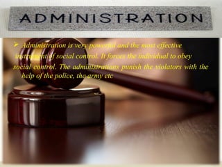 Law
 Administration is very powerful and the most effective
instrument of social control. It forces the individual to obey
social control. The administrations punish the violators with the
help of the police, the army etc
 