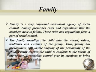 Family
 Family is a very important instrument agency of social
control. Family prescribes rules and regulations that the
members have to follow. These rules and regulations form a
part of social control.
 The family socializes the child into the norms, values,
traditions and customs of the group. Thus, family has
predominant role in the shaping of the personality of the
child. Family teaches the child to conform to the norms of
the society. It exercises control over its members to bring
about the desired action.
 