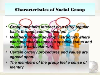 Characteristics of Social GroupCharacteristics of Social Group
• Group members interact on a fairly regular
basis through communication.
• Members should develop a structure where
each member assumes a specific status and
adopts a particular role.
• Certain orderly procedures and values are
agreed upon.
• The members of the group feel a sense of
identity.
 