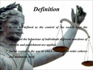 Definition
 It can be defined as the control of the society over the
individuals.
 To control the behaviour of individuals different sanctions of
rewards and punishment are applied.
 Social control is the way in which entire social order coheres
and maintains itself.
 