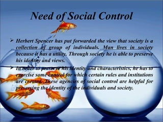 Need of Social Control
 Herbert Spencer has put forwarded the view that society is a
collection of group of individuals. Man lives in society
because it has a utility. Through society he is able to preserve
his identity and views.
 In order to preserve his identity and characteristics, he has to
exercise some control for which certain rules and institutions
are created. These agencies of social control are helpful for
preserving the identity of the individuals and society.
 