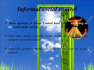 Informal social control
 These agencies of Social Control have grown according to
the needs of the society.
 Folk ways, mores, customs, social norms etc. fall under this
category of social control.
 Generally primary institutions exercise this type of social
control.
 