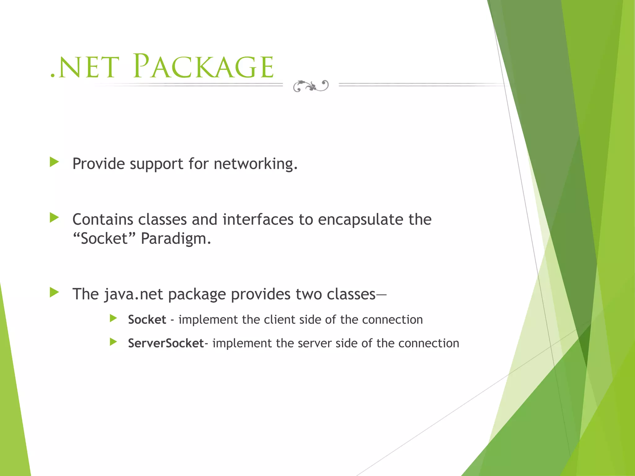 .net Package
 Provide support for networking.
 Contains classes and interfaces to encapsulate the
“Socket” Paradigm.
 The java.net package provides two classes—
 Socket - implement the client side of the connection
 ServerSocket- implement the server side of the connection
 