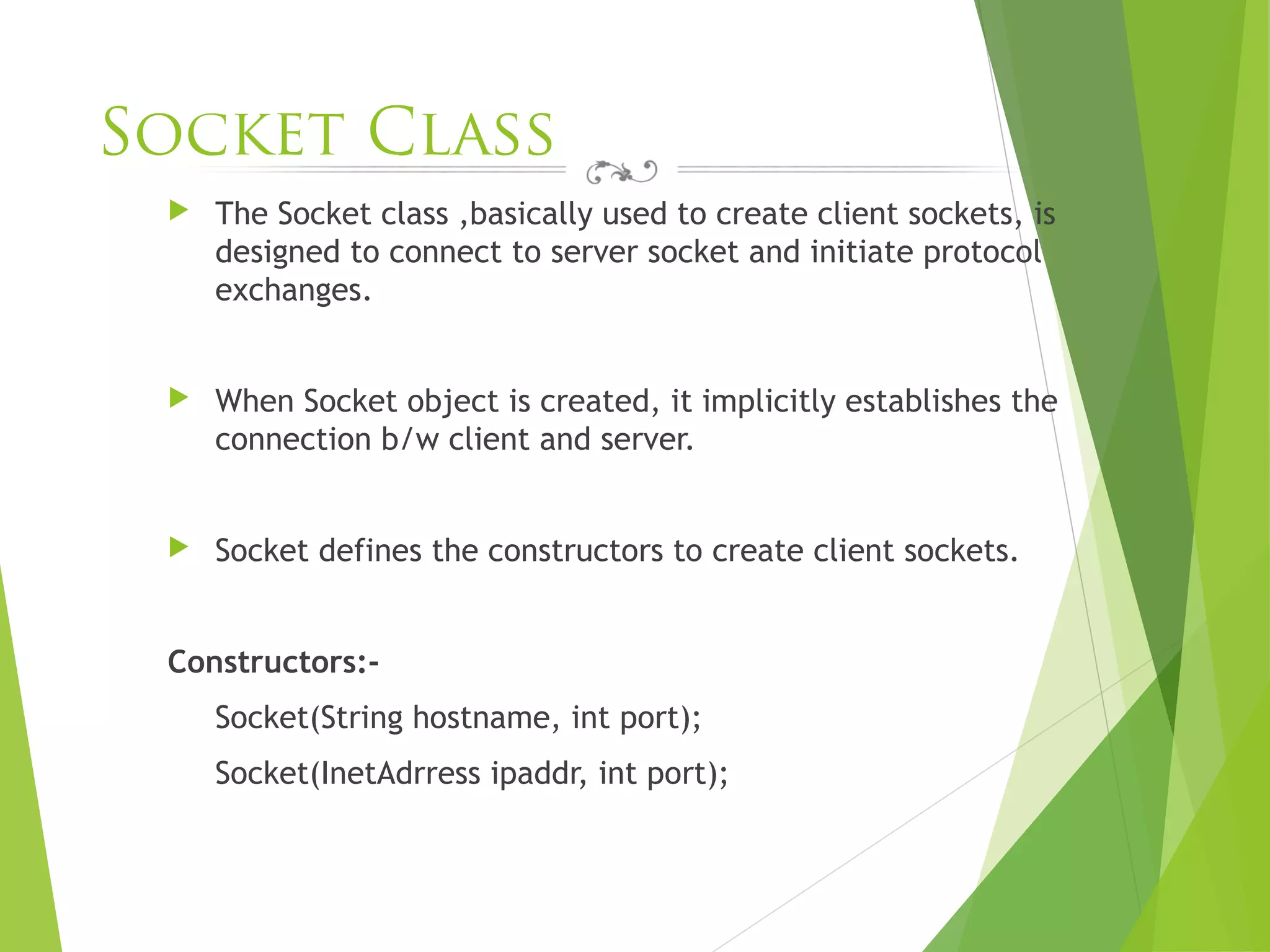 Socket Class
 The Socket class ,basically used to create client sockets, is
designed to connect to server socket and initiate protocol
exchanges.
 When Socket object is created, it implicitly establishes the
connection b/w client and server.
 Socket defines the constructors to create client sockets.
Constructors:-
Socket(String hostname, int port);
Socket(InetAdrress ipaddr, int port);
 