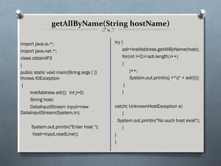 getAllByName(String hostName)

import java.io.*;                          try {
import java.net.*;                              adr=InetAddress.getAllByName(host);
class obtainIP3                                 for(int i=0;i<adr.length;i++)
{                                               {
public static void main(String args [ ])            j++;
throws IOException                                  System.out.println(j +"t" + adr[i]);
 {                                               }
     InetAddress adr[]; int j=0;                }
     String host;
     DataInputStream input=new             catch( UnknownHostException e)
DataInputStream(System.in);                    {
                                             System.out.println("No such host exist");
     System.out.println("Enter host ");        }
     host=input.readLine();                }
                                           }
 
