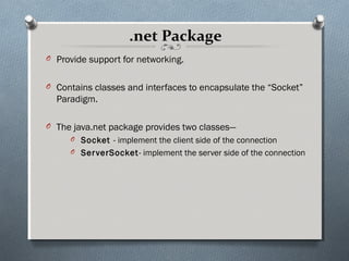 .net Package
O Provide support for networking.


O Contains classes and interfaces to encapsulate the “Socket”
  Paradigm.

O The java.net package provides two classes—
     O Socket - implement the client side of the connection
     O Ser verSocket- implement the server side of the connection
 