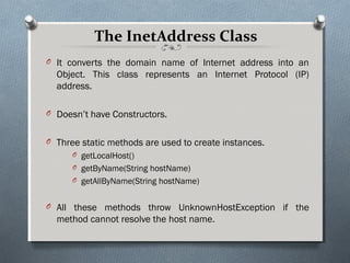 The InetAddress Class
O It converts the domain name of Internet address into an
  Object. This class represents an Internet Protocol (IP)
  address.

O Doesn’t have Constructors.


O Three static methods are used to create instances.
      O getLocalHost()
      O getByName(String hostName)
      O getAllByName(String hostName)


O All these methods throw UnknownHostException if the
  method cannot resolve the host name.
 