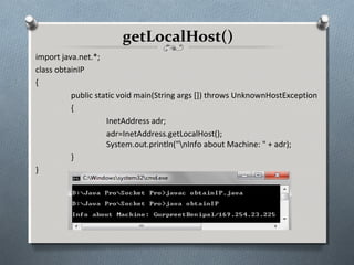 getLocalHost()
import java.net.*;
class obtainIP
{
          public static void main(String args []) throws UnknownHostException
          {
                    InetAddress adr;
                    adr=InetAddress.getLocalHost();
                    System.out.println("nInfo about Machine: " + adr);
          }
}
 