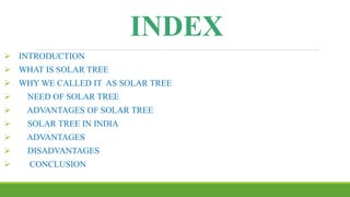 INDEX
 INTRODUCTION
 WHAT IS SOLAR TREE
 WHY WE CALLED IT AS SOLAR TREE
 NEED OF SOLAR TREE
 ADVANTAGES OF SOLAR TREE
 SOLAR TREE IN INDIA
 ADVANTAGES
 DISADVANTAGES
 CONCLUSION
 