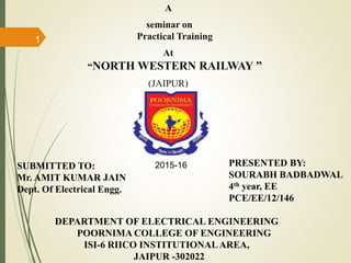 A
seminar on
Practical Training
At
“NORTH WESTERN RAILWAY ”
(JAIPUR)
PRESENTED BY:
SOURABH BADBADWAL
4th year, EE
PCE/EE/12/146
DEPARTMENT OF ELECTRICAL ENGINEERING
POORNIMA COLLEGE OF ENGINEERING
ISI-6 RIICO INSTITUTIONALAREA,
JAIPUR -302022
SUBMITTED TO:
Mr. AMIT KUMAR JAIN
Dept. Of Electrical Engg.
2015-16
1
 