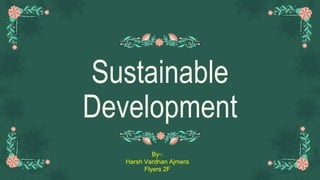 Sustainable
Development
By-:
Harsh Vardhan Ajmera
Flyers 2F
 
