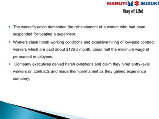  The worker’s union demanded the reinstatement of a worker who had been
suspended for beating a supervisor.
 Workers claim harsh working conditions and extensive hiring of low-paid contract
workers which are paid about $126 a month, about half the minimum wage of
permanent employees.
 Company executives denied harsh conditions and claim they hired entry-level
workers on contracts and made them permanent as they gained experience
company.
 