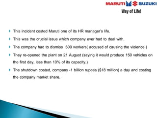  This incident costed Maruti one of its HR manager’s life.
 This was the crucial issue which company ever had to deal with.
 The company had to dismiss 500 workers( accused of causing the violence )
 They re-opened the plant on 21 August (saying it would produce 150 vehicles on
the first day, less than 10% of its capacity.)
 The shutdown costed, company -1 billion rupees ($18 million) a day and costing
the company market share.
 